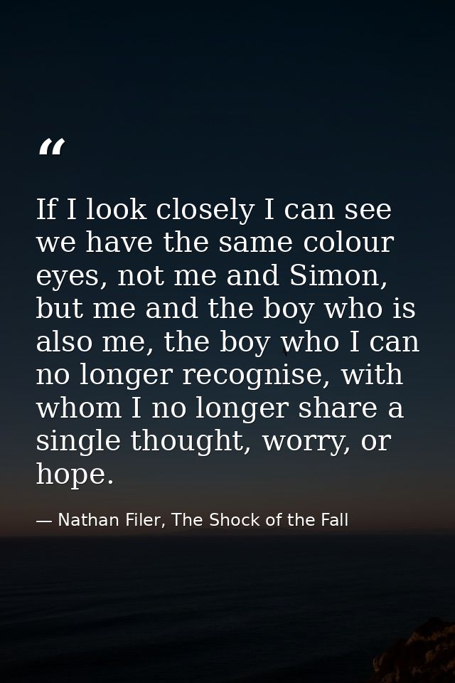 If I look closely I can see we have the same colour eyes, not me and Simon, but me and the boy who is also me, the boy w — Nathan Filer, The Shock of the Fall