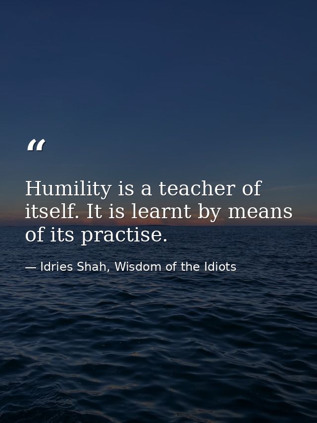 Humility is a teacher of itself. It is learnt by means of its practise. — Idries Shah, Wisdom of the Idiots