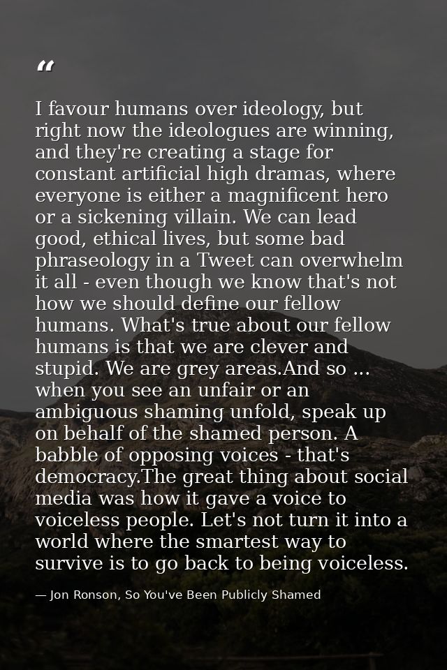 I favour humans over ideology, but right now the ideologues are winning, and they're creating a stage for constant artif — Jon Ronson, So You've Been Publicly Shamed