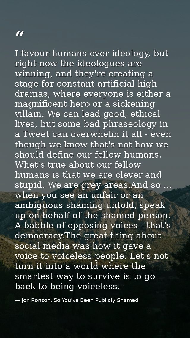 I favour humans over ideology, but right now the ideologues are winning, and they're creating a stage for constant artif — Jon Ronson, So You've Been Publicly Shamed