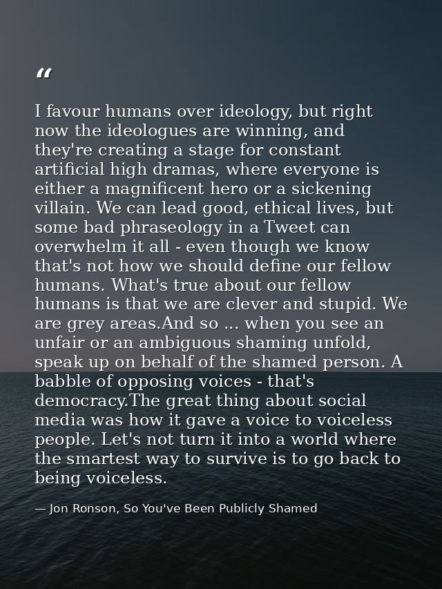 I favour humans over ideology, but right now the ideologues are winning, and they're creating a stage for constant artif — Jon Ronson, So You've Been Publicly Shamed