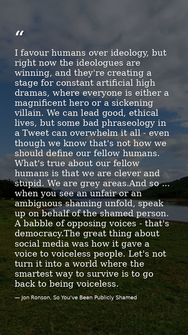 I favour humans over ideology, but right now the ideologues are winning, and they're creating a stage for constant artif — Jon Ronson, So You've Been Publicly Shamed