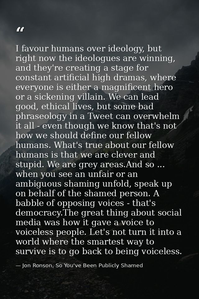 I favour humans over ideology, but right now the ideologues are winning, and they're creating a stage for constant artif — Jon Ronson, So You've Been Publicly Shamed