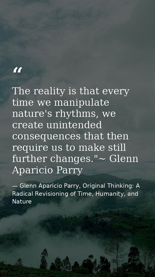 The reality is that every time we manipulate nature's rhythms, we create unintended consequences that then require us to — Glenn Aparicio Parry, Original Thinking: A Radical Revisioning of Time, Humanity, and Nature
