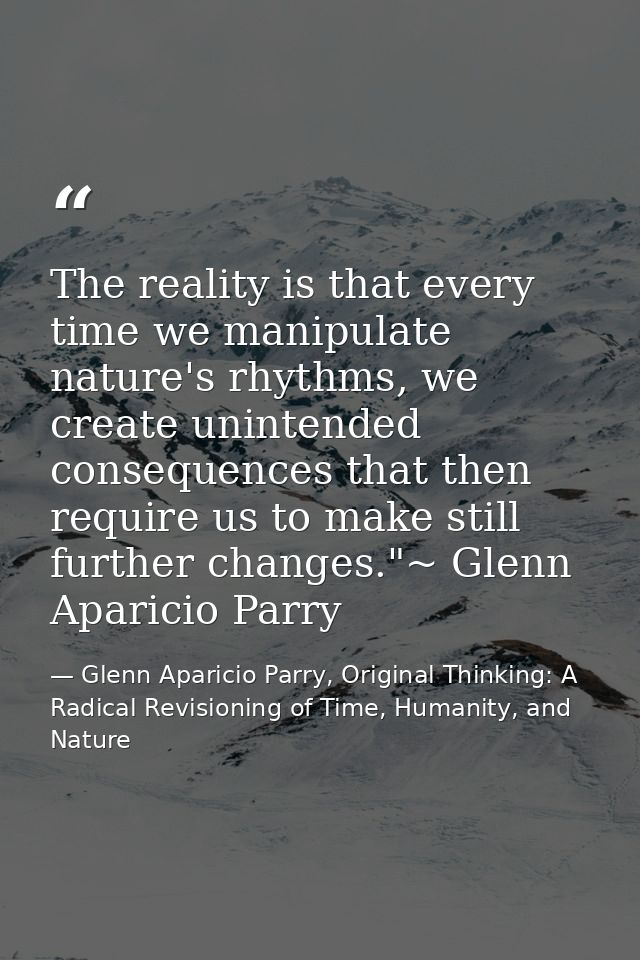 The reality is that every time we manipulate nature's rhythms, we create unintended consequences that then require us to — Glenn Aparicio Parry, Original Thinking: A Radical Revisioning of Time, Humanity, and Nature