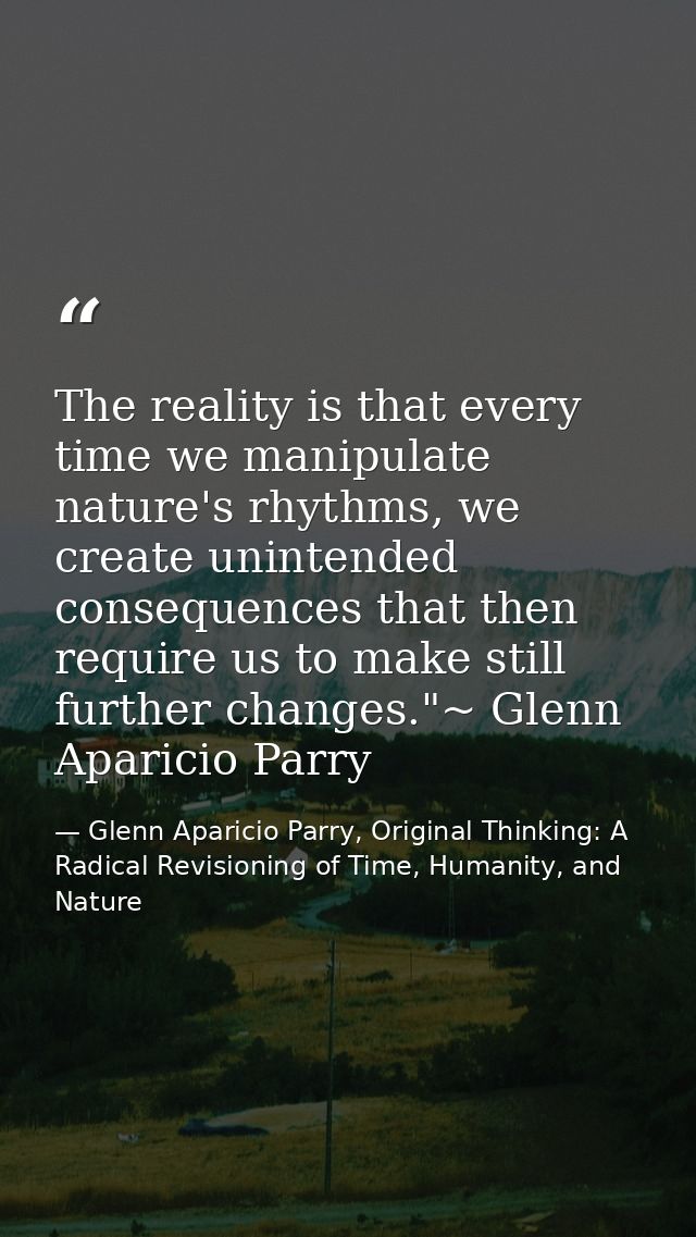 The reality is that every time we manipulate nature's rhythms, we create unintended consequences that then require us to — Glenn Aparicio Parry, Original Thinking: A Radical Revisioning of Time, Humanity, and Nature