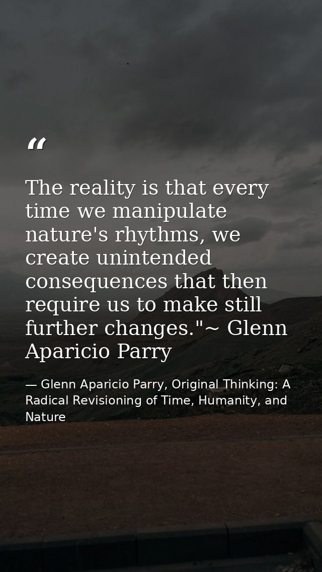 The reality is that every time we manipulate nature's rhythms, we create unintended consequences that then require us to — Glenn Aparicio Parry, Original Thinking: A Radical Revisioning of Time, Humanity, and Nature