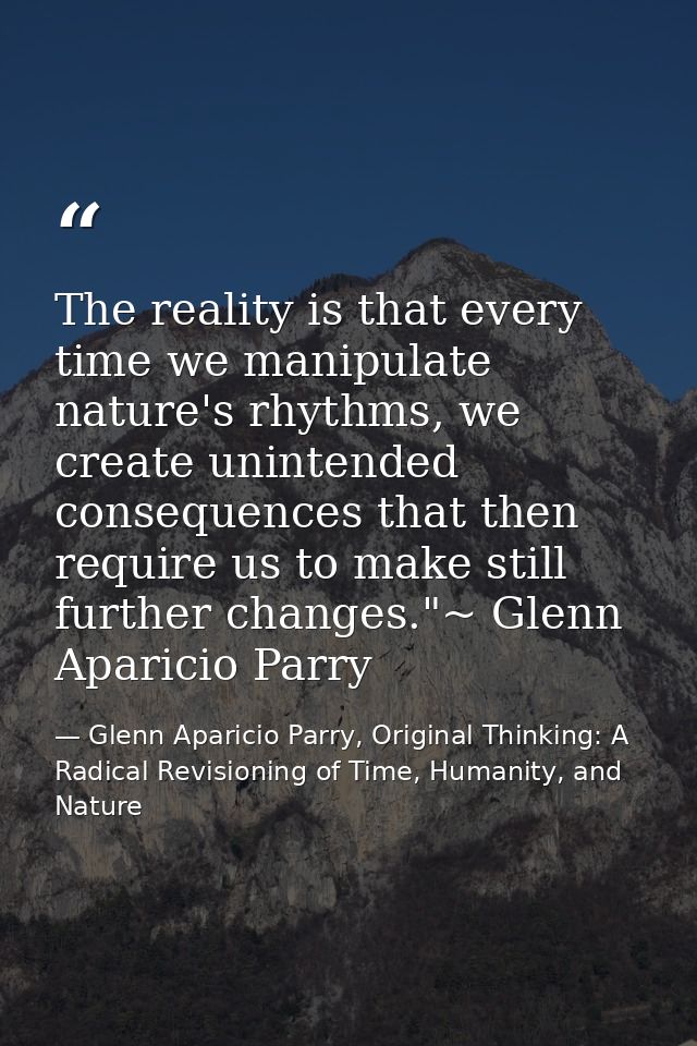 The reality is that every time we manipulate nature's rhythms, we create unintended consequences that then require us to — Glenn Aparicio Parry, Original Thinking: A Radical Revisioning of Time, Humanity, and Nature