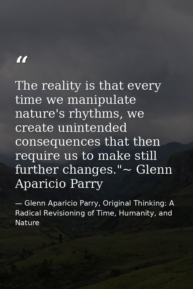 The reality is that every time we manipulate nature's rhythms, we create unintended consequences that then require us to — Glenn Aparicio Parry, Original Thinking: A Radical Revisioning of Time, Humanity, and Nature