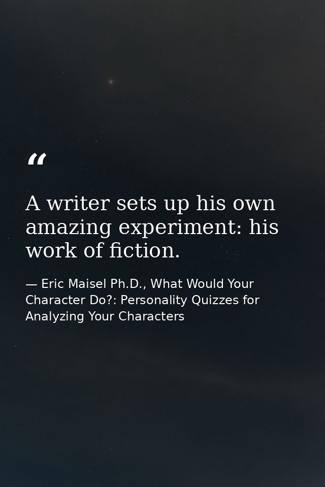 A writer sets up his own amazing experiment: his work of fiction. — Eric Maisel Ph.D., What Would Your Character Do?: Personality Quizzes for Analyzing Your Characters