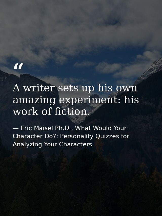 A writer sets up his own amazing experiment: his work of fiction. — Eric Maisel Ph.D., What Would Your Character Do?: Personality Quizzes for Analyzing Your Characters