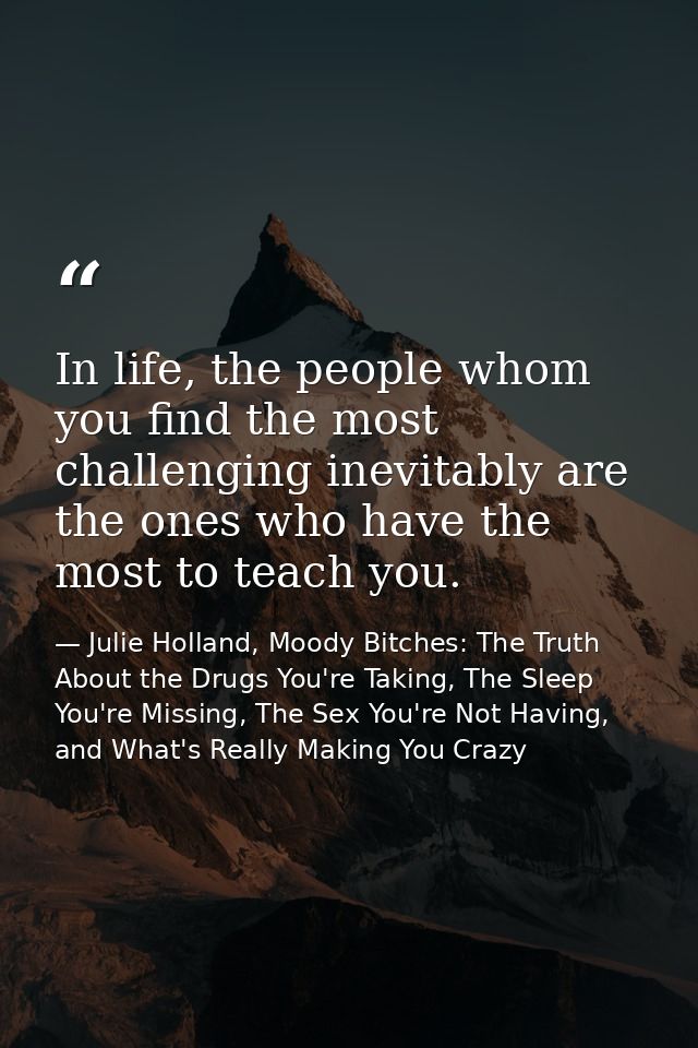 In life, the people whom you find the most challenging inevitably are the ones who have the most to teach you. — Julie Holland, Moody Bitches: The Truth About the Drugs You're Taking, The Sleep You're Missing, The Sex You're Not Having, and What's Really Making You Crazy