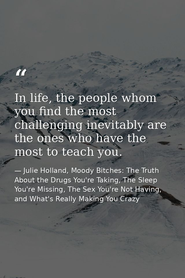 In life, the people whom you find the most challenging inevitably are the ones who have the most to teach you. — Julie Holland, Moody Bitches: The Truth About the Drugs You're Taking, The Sleep You're Missing, The Sex You're Not Having, and What's Really Making You Crazy