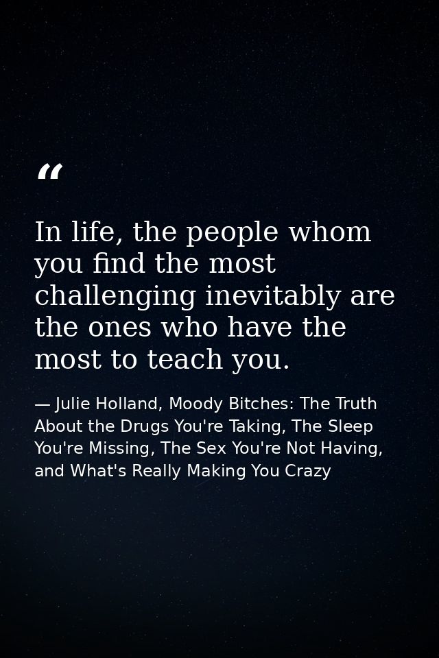 In life, the people whom you find the most challenging inevitably are the ones who have the most to teach you. — Julie Holland, Moody Bitches: The Truth About the Drugs You're Taking, The Sleep You're Missing, The Sex You're Not Having, and What's Really Making You Crazy