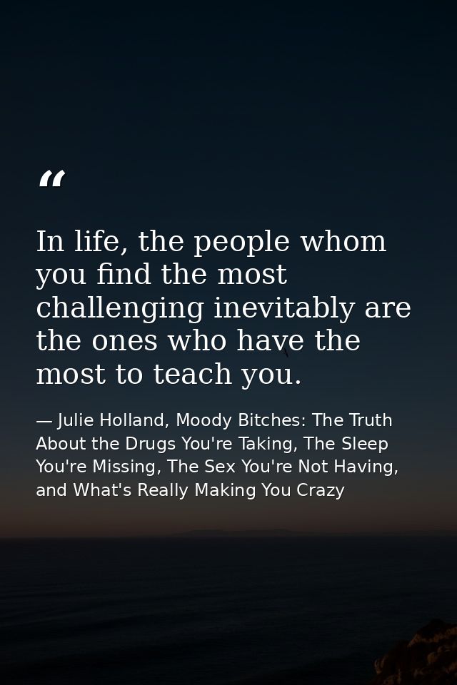 In life, the people whom you find the most challenging inevitably are the ones who have the most to teach you. — Julie Holland, Moody Bitches: The Truth About the Drugs You're Taking, The Sleep You're Missing, The Sex You're Not Having, and What's Really Making You Crazy