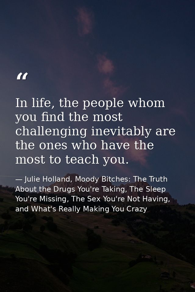 In life, the people whom you find the most challenging inevitably are the ones who have the most to teach you. — Julie Holland, Moody Bitches: The Truth About the Drugs You're Taking, The Sleep You're Missing, The Sex You're Not Having, and What's Really Making You Crazy