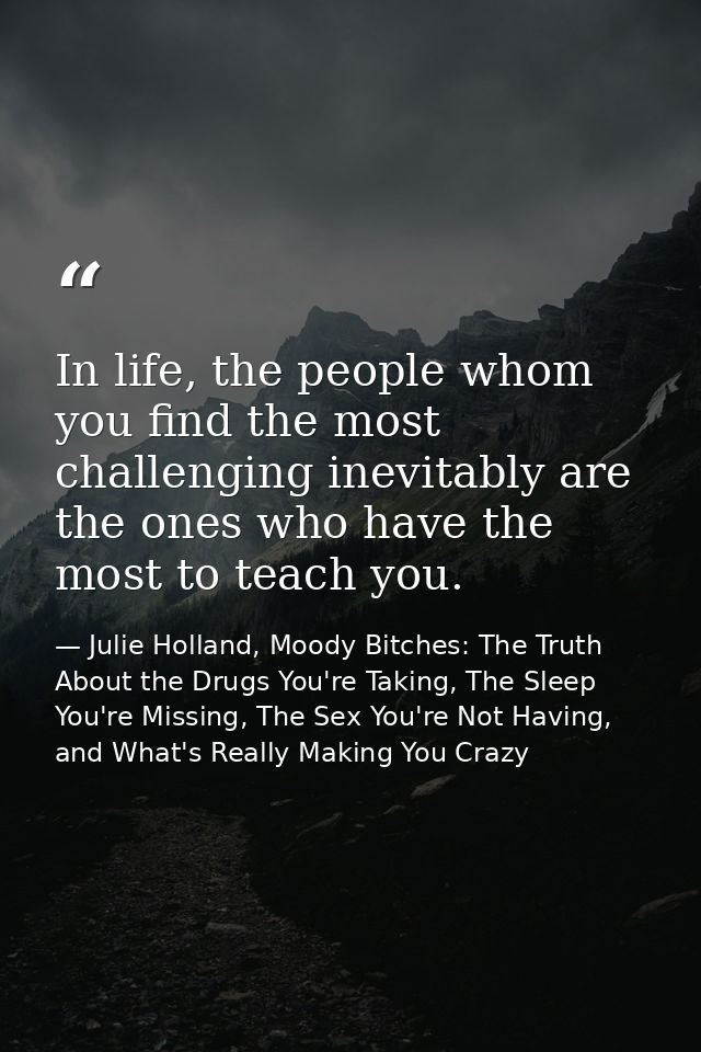 In life, the people whom you find the most challenging inevitably are the ones who have the most to teach you. — Julie Holland, Moody Bitches: The Truth About the Drugs You're Taking, The Sleep You're Missing, The Sex You're Not Having, and What's Really Making You Crazy