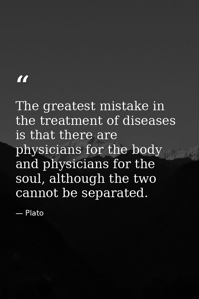 The greatest mistake in the treatment of diseases is that there are physicians for the body and physicians for the soul, — Plato