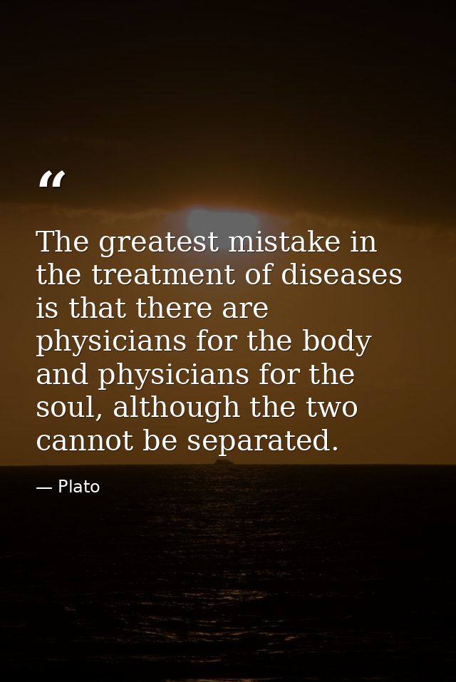 The greatest mistake in the treatment of diseases is that there are physicians for the body and physicians for the soul, — Plato
