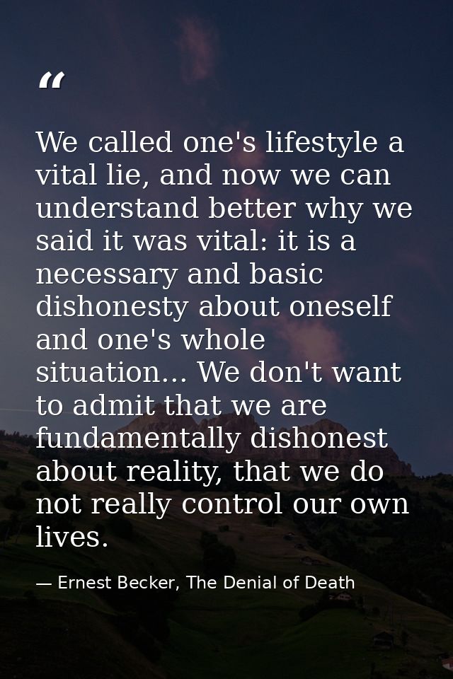 We called one's lifestyle a vital lie, and now we can understand better why we said it was vital: it is a necessary and  — Ernest Becker, The Denial of Death