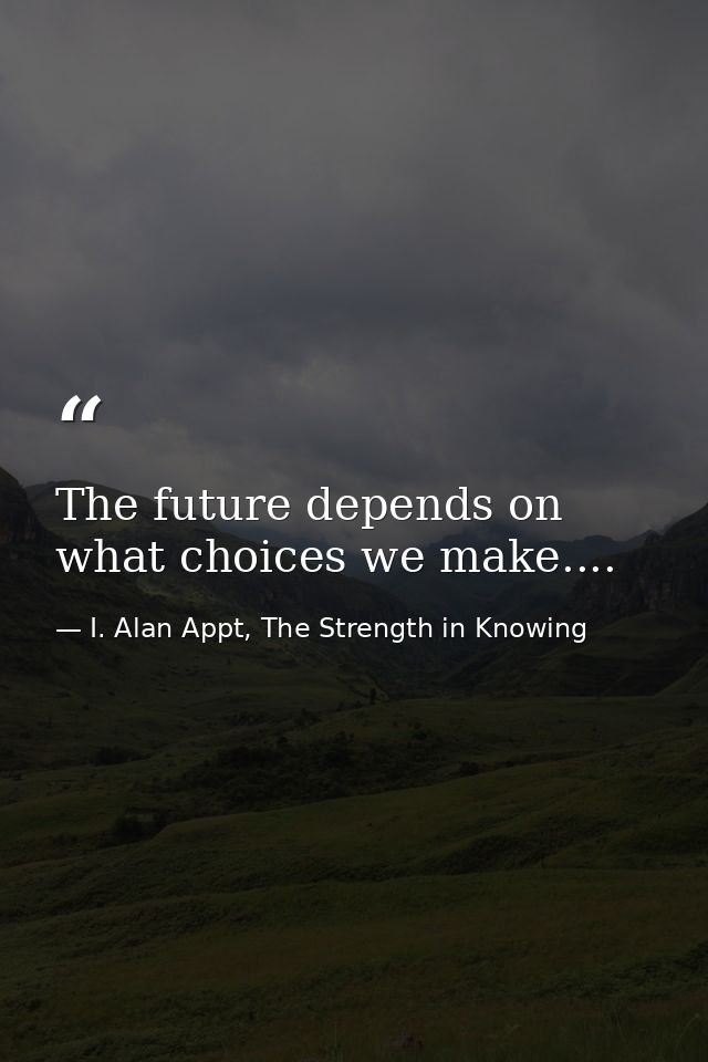 The future depends on what choices we make.... — I. Alan Appt, The Strength in Knowing