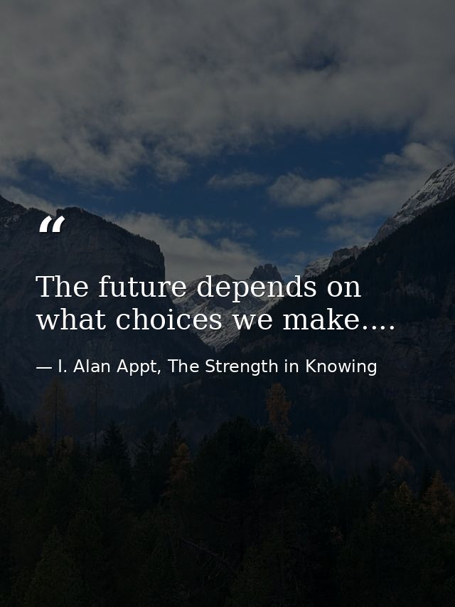 The future depends on what choices we make.... — I. Alan Appt, The Strength in Knowing
