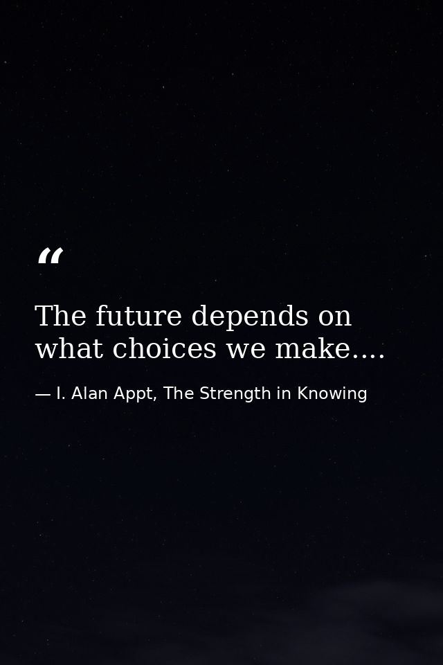 The future depends on what choices we make.... — I. Alan Appt, The Strength in Knowing