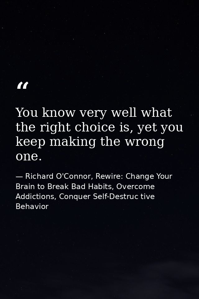 You know very well what the right choice is, yet you keep making the wrong one. — Richard O'Connor, Rewire: Change Your Brain to Break Bad Habits, Overcome Addictions, Conquer Self-Destruc tive Behavior