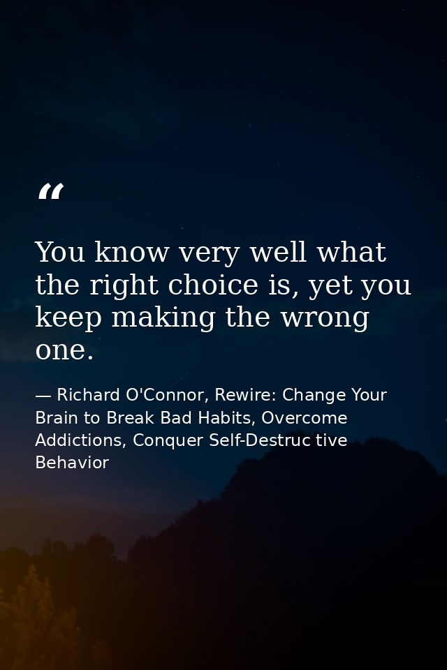 You know very well what the right choice is, yet you keep making the wrong one. — Richard O'Connor, Rewire: Change Your Brain to Break Bad Habits, Overcome Addictions, Conquer Self-Destruc tive Behavior
