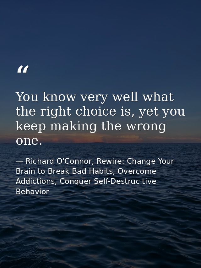 You know very well what the right choice is, yet you keep making the wrong one. — Richard O'Connor, Rewire: Change Your Brain to Break Bad Habits, Overcome Addictions, Conquer Self-Destruc tive Behavior