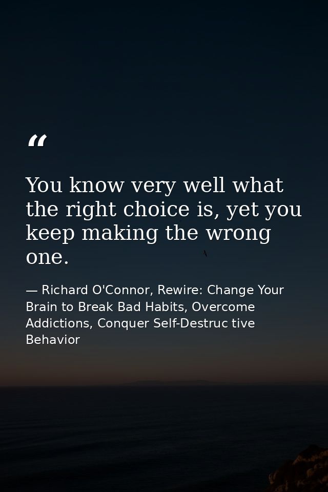 You know very well what the right choice is, yet you keep making the wrong one. — Richard O'Connor, Rewire: Change Your Brain to Break Bad Habits, Overcome Addictions, Conquer Self-Destruc tive Behavior