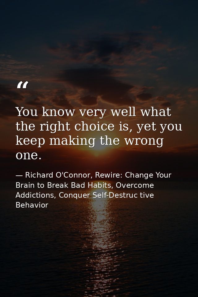 You know very well what the right choice is, yet you keep making the wrong one. — Richard O'Connor, Rewire: Change Your Brain to Break Bad Habits, Overcome Addictions, Conquer Self-Destruc tive Behavior