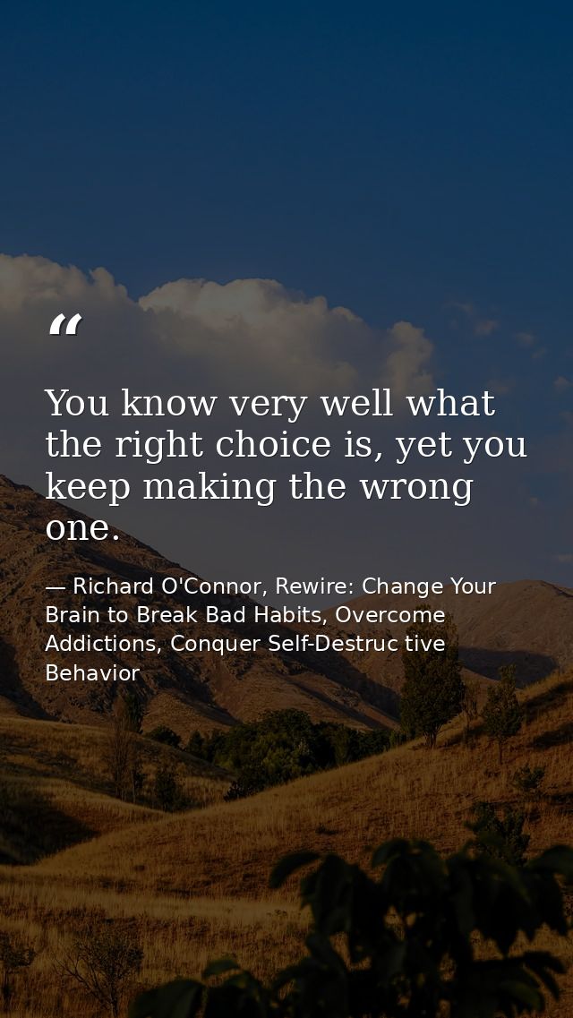You know very well what the right choice is, yet you keep making the wrong one. — Richard O'Connor, Rewire: Change Your Brain to Break Bad Habits, Overcome Addictions, Conquer Self-Destruc tive Behavior