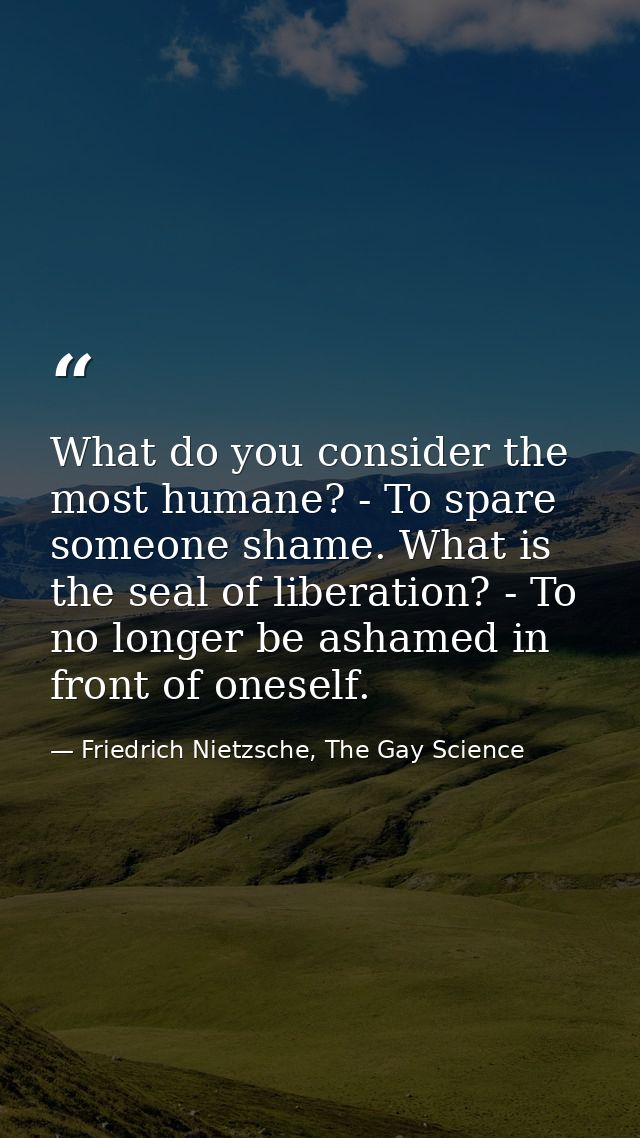 What do you consider the most humane? - To spare someone shame. What is the seal of liberation? - To no longer be ashame — Friedrich Nietzsche, The Gay Science