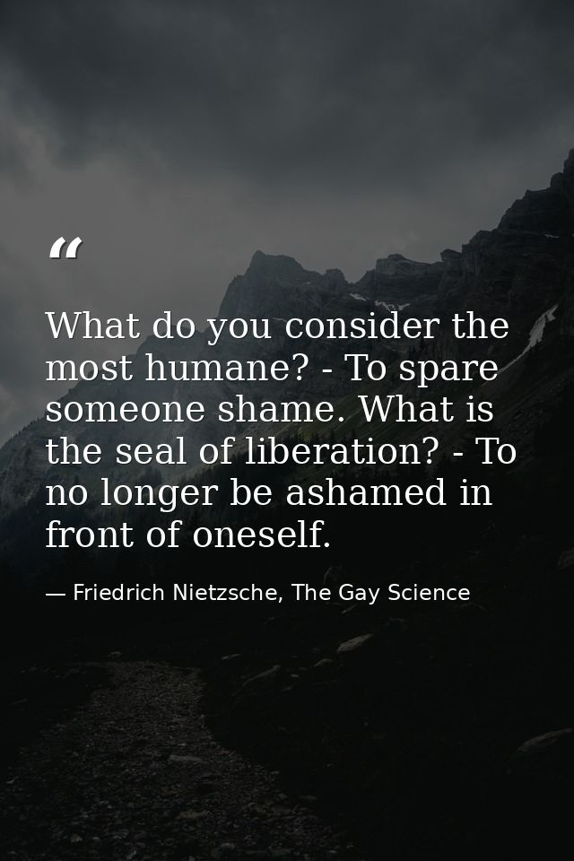What do you consider the most humane? - To spare someone shame. What is the seal of liberation? - To no longer be ashame — Friedrich Nietzsche, The Gay Science