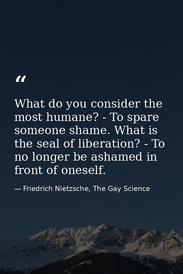 What do you consider the most humane? - To spare someone shame. What is the seal of liberation? - To no longer be ashame — Friedrich Nietzsche, The Gay Science