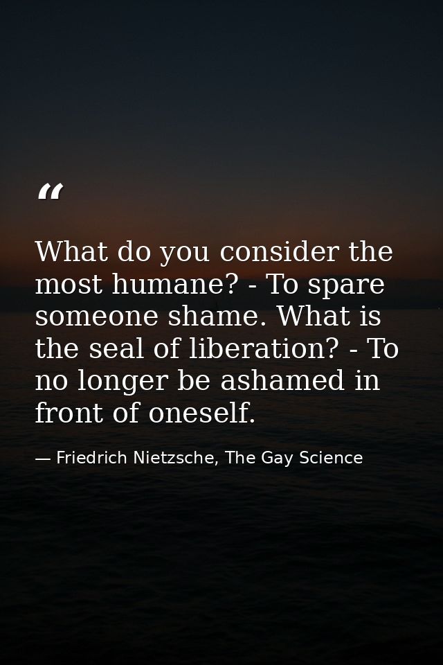 What do you consider the most humane? - To spare someone shame. What is the seal of liberation? - To no longer be ashame — Friedrich Nietzsche, The Gay Science