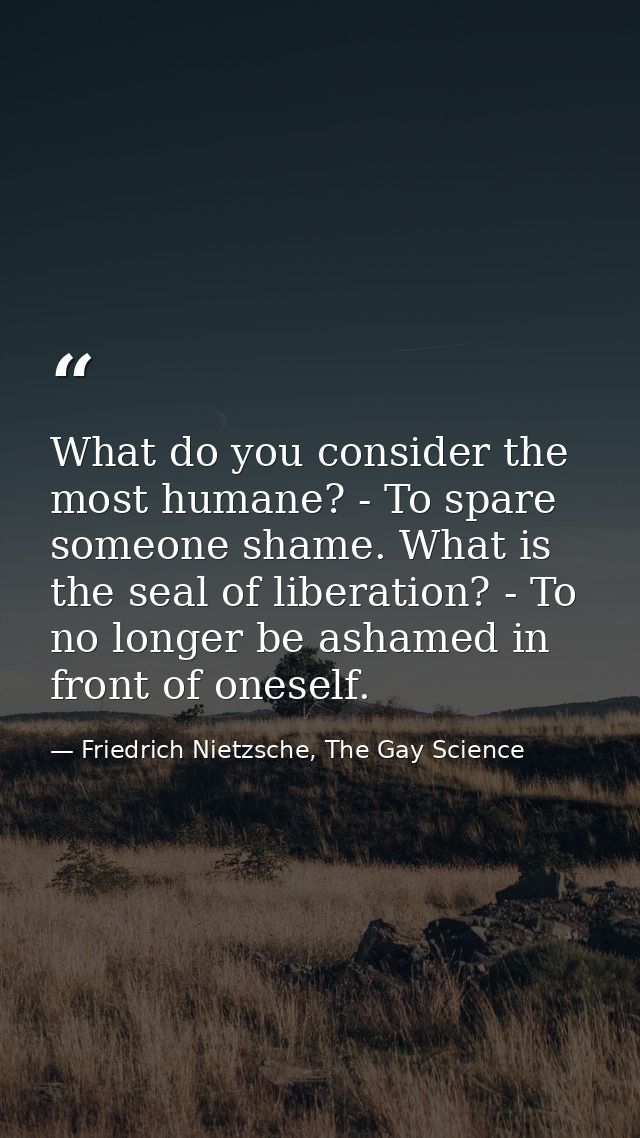 What do you consider the most humane? - To spare someone shame. What is the seal of liberation? - To no longer be ashame — Friedrich Nietzsche, The Gay Science