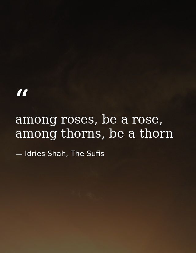 among roses, be a rose, among thorns, be a thorn — Idries Shah, The Sufis