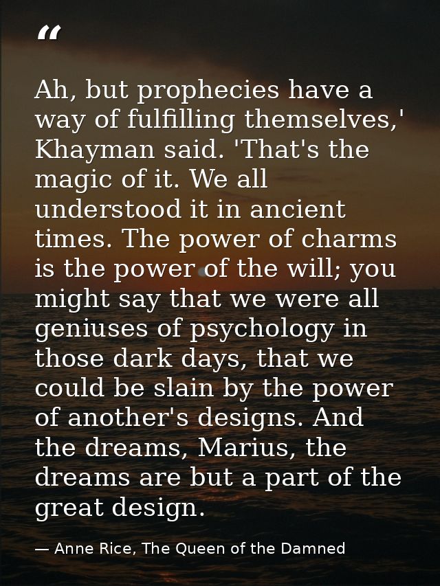 Ah, but prophecies have a way of fulfilling themselves,' Khayman said. 'That's the magic of it. We all understood it in  — Anne Rice, The Queen of the Damned