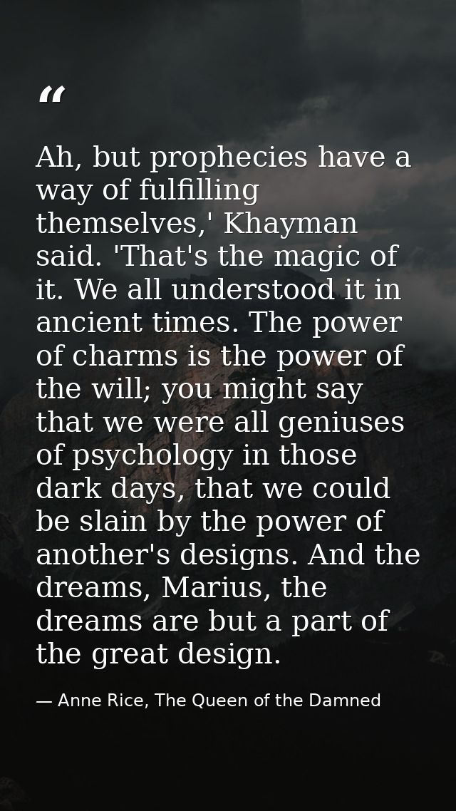 Ah, but prophecies have a way of fulfilling themselves,' Khayman said. 'That's the magic of it. We all understood it in  — Anne Rice, The Queen of the Damned