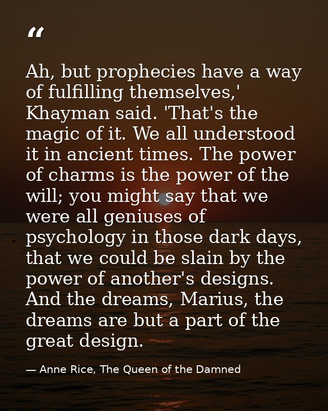 Ah, but prophecies have a way of fulfilling themselves,' Khayman said. 'That's the magic of it. We all understood it in  — Anne Rice, The Queen of the Damned