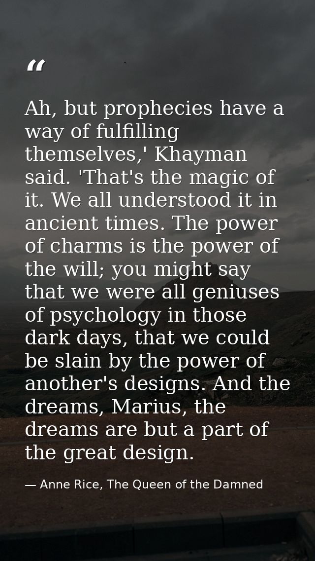 Ah, but prophecies have a way of fulfilling themselves,' Khayman said. 'That's the magic of it. We all understood it in  — Anne Rice, The Queen of the Damned
