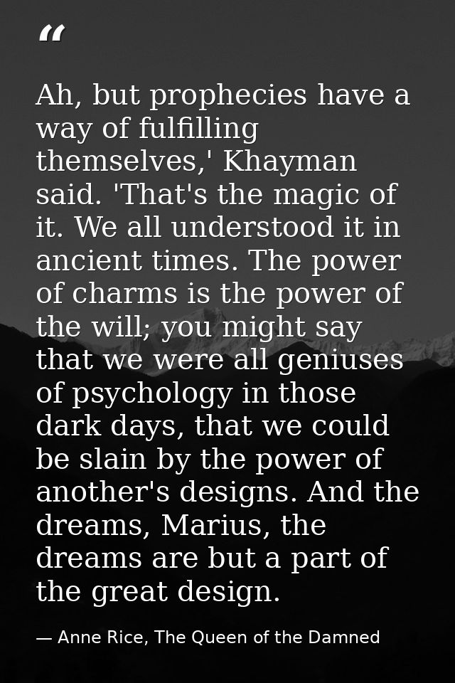 Ah, but prophecies have a way of fulfilling themselves,' Khayman said. 'That's the magic of it. We all understood it in  — Anne Rice, The Queen of the Damned