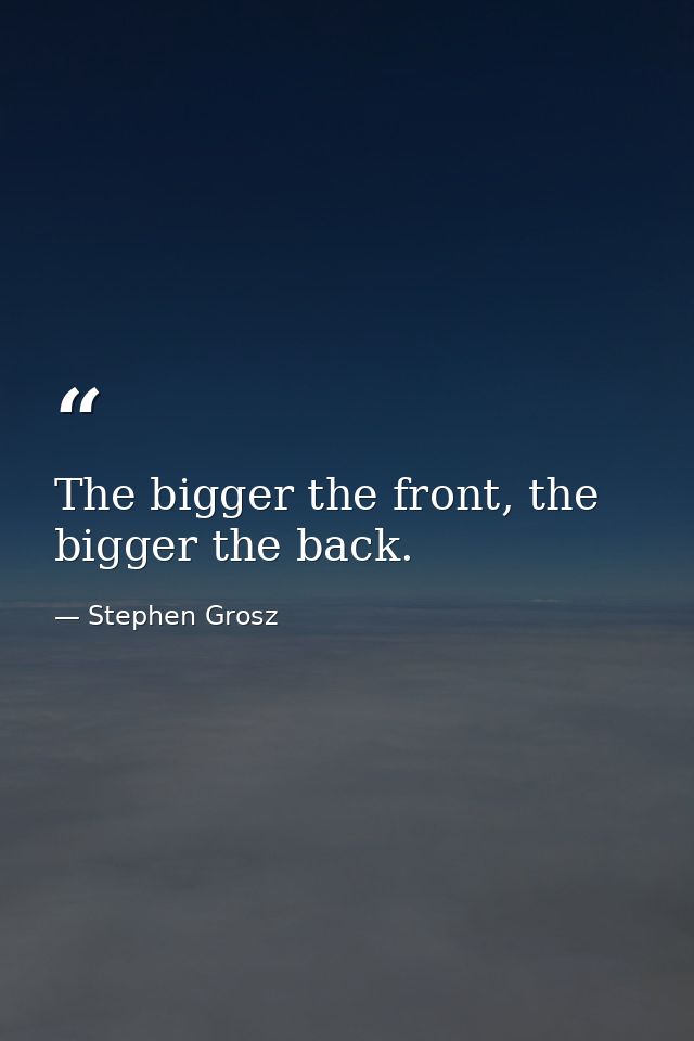 The bigger the front, the bigger the back. — Stephen Grosz