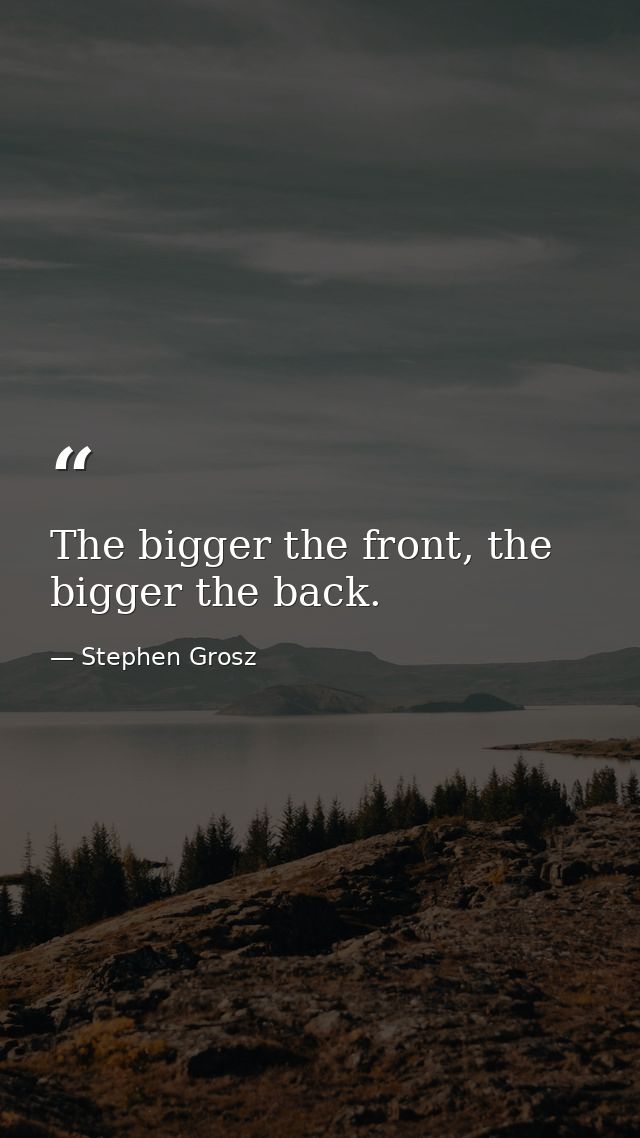 The bigger the front, the bigger the back. — Stephen Grosz