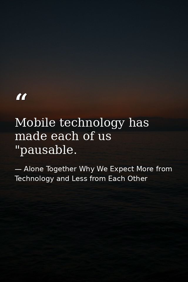 Mobile technology has made each of us "pausable. — Alone Together Why We Expect More from Technology and Less from Each Other