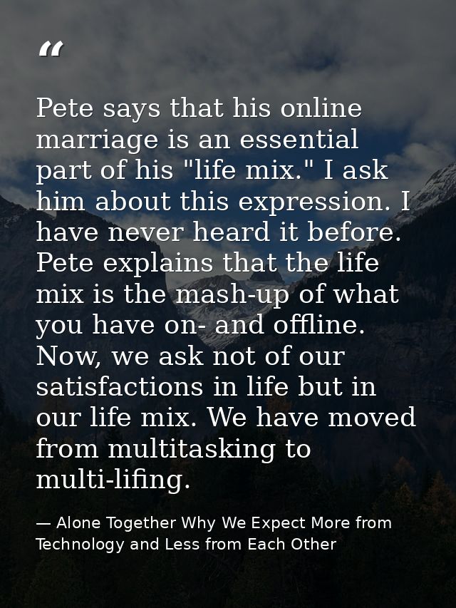 Pete says that his online marriage is an essential part of his "life mix." I ask him about this expression. I have never — Alone Together Why We Expect More from Technology and Less from Each Other