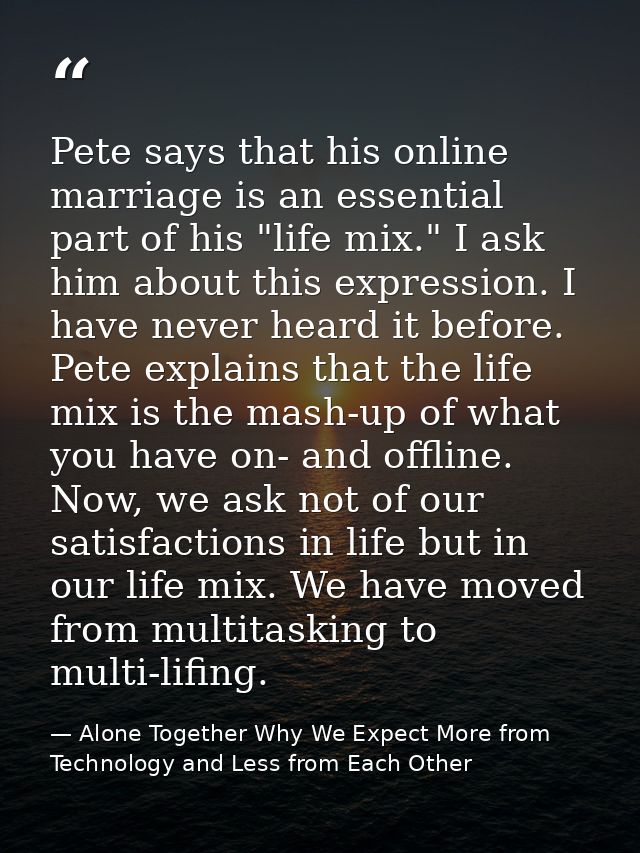 Pete says that his online marriage is an essential part of his "life mix." I ask him about this expression. I have never — Alone Together Why We Expect More from Technology and Less from Each Other