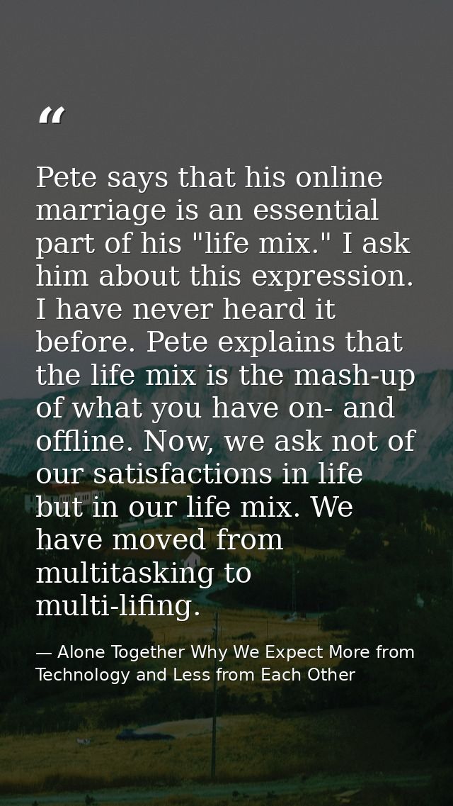 Pete says that his online marriage is an essential part of his "life mix." I ask him about this expression. I have never — Alone Together Why We Expect More from Technology and Less from Each Other